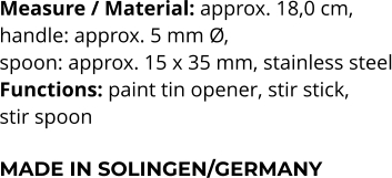 Measure / Material: approx. 18,0 cm,  handle: approx. 5 mm Ø,  spoon: approx. 15 x 35 mm, stainless steel Functions: paint tin opener, stir stick,  stir spoon  MADE IN SOLINGEN/GERMANY