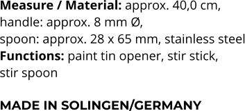 Measure / Material: approx. 40,0 cm,  handle: approx. 8 mm Ø,  spoon: approx. 28 x 65 mm, stainless steel Functions: paint tin opener, stir stick,  stir spoon   MADE IN SOLINGEN/GERMANY