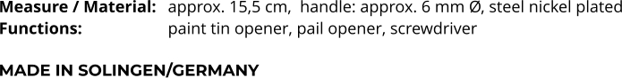 Measure / Material: 	approx. 15,5 cm,  handle: approx. 6 mm Ø, steel nickel plated Functions:			paint tin opener, pail opener, screwdriver   MADE IN SOLINGEN/GERMANY