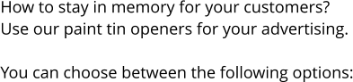 How to stay in memory for your customers? Use our paint tin openers for your advertising.  You can choose between the following options: