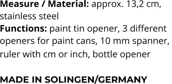 Measure / Material: approx. 13,2 cm,  stainless steel Functions: paint tin opener, 3 different  openers for paint cans, 10 mm spanner,  ruler with cm or inch, bottle opener   MADE IN SOLINGEN/GERMANY
